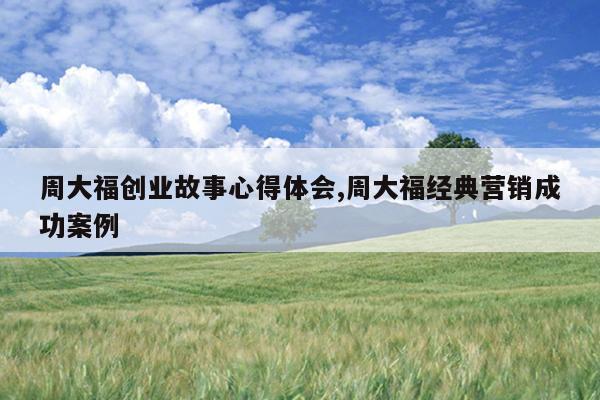 周大福创业故事心得体会,周大福经典营销成功案例
