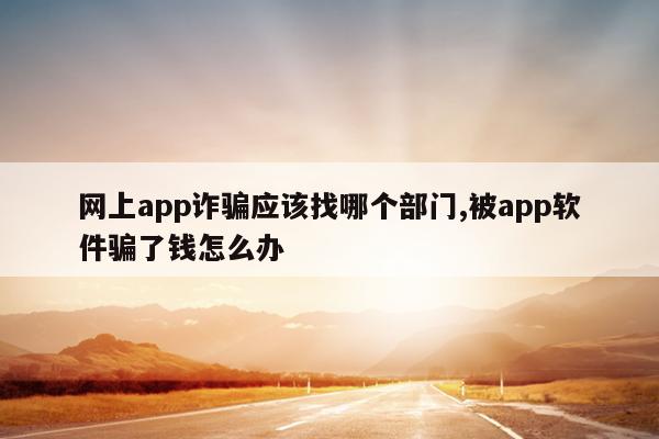 网上app诈骗应该找哪个部门,被app软件骗了钱怎么办