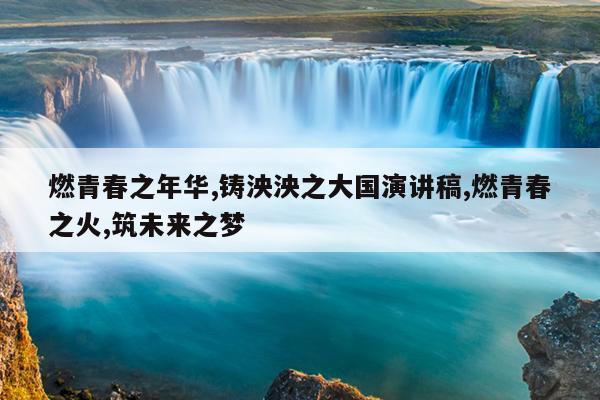 燃青春之年华,铸泱泱之大国演讲稿,燃青春之火,筑未来之梦