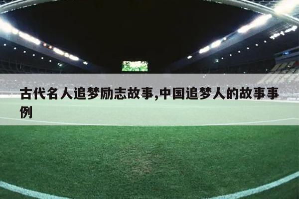 古代名人追梦励志故事,中国追梦人的故事事例