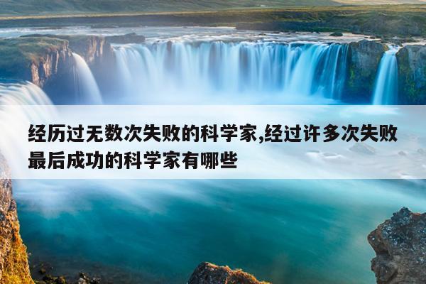 经历过无数次失败的科学家,经过许多次失败最后成功的科学家有哪些