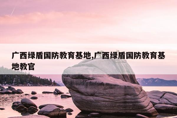 广西绿盾国防教育基地,广西绿盾国防教育基地教官