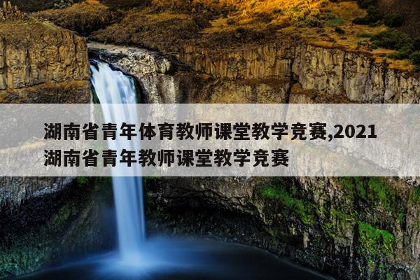 湖南省青年体育教师课堂教学竞赛,2021湖南省青年教师课堂教学竞赛