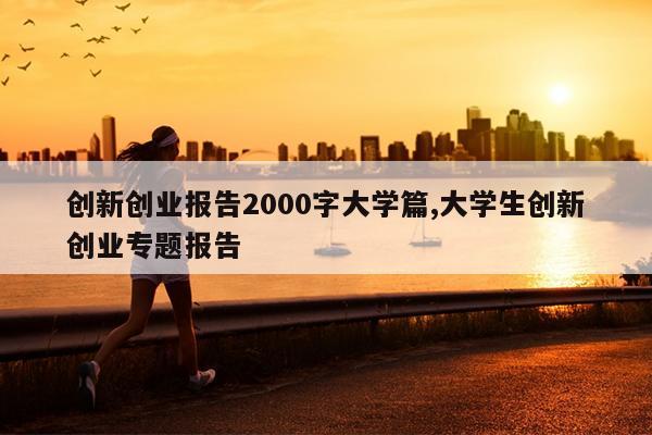 创新创业报告2000字大学篇,大学生创新创业专题报告