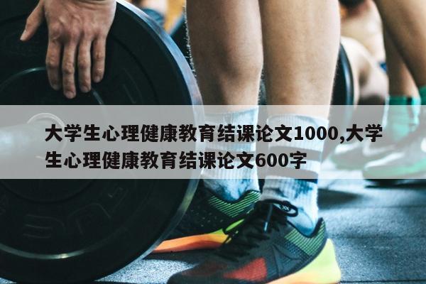 大学生心理健康教育结课论文1000,大学生心理健康教育结课论文600字