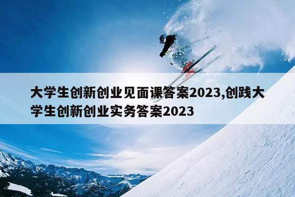 大学生创新创业见面课答案2023,创践大学生创新创业实务答案2023