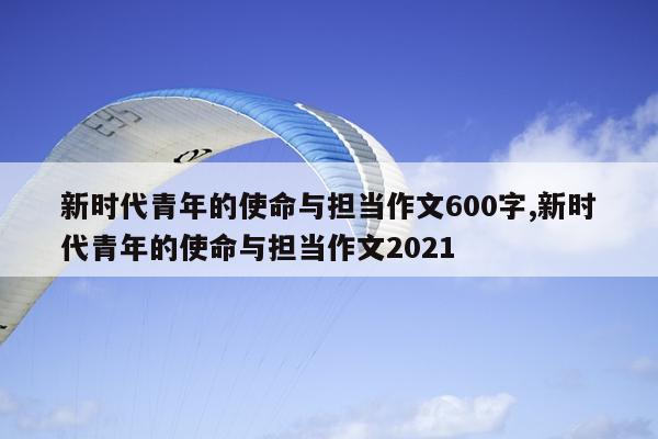 新时代青年的使命与担当作文600字,新时代青年的使命与担当作文2021