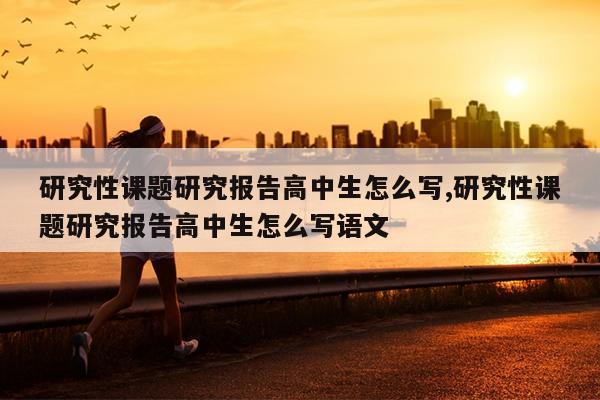 研究性课题研究报告高中生怎么写,研究性课题研究报告高中生怎么写语文
