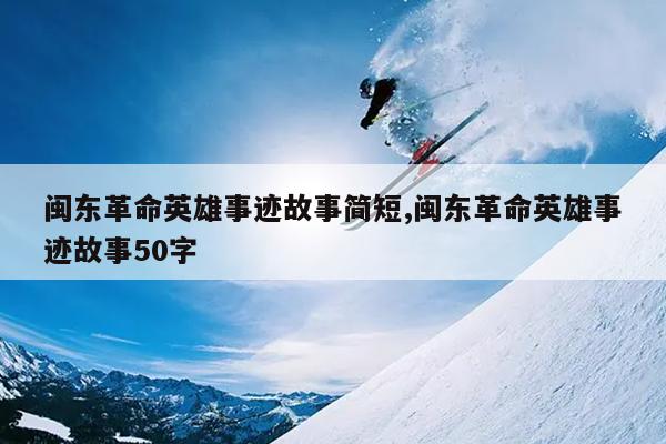 闽东革命英雄事迹故事简短,闽东革命英雄事迹故事50字