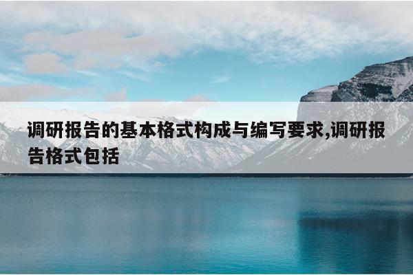 调研报告的基本格式构成与编写要求,调研报告格式包括