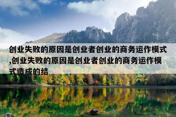 创业失败的原因是创业者创业的商务运作模式,创业失败的原因是创业者创业的商务运作模式造成的结