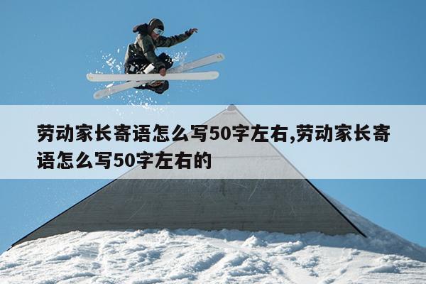 劳动家长寄语怎么写50字左右,劳动家长寄语怎么写50字左右的