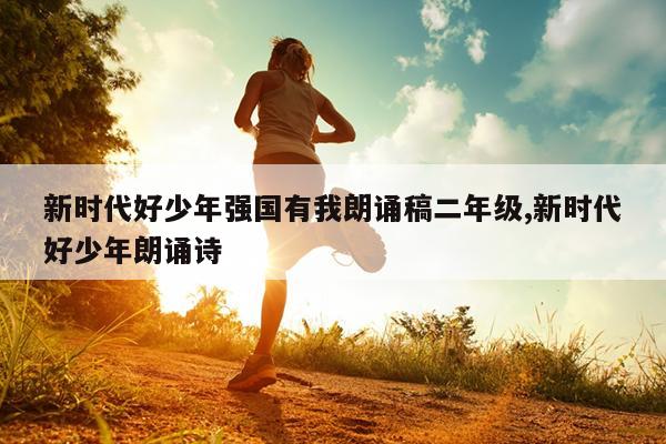 新时代好少年强国有我朗诵稿二年级,新时代好少年朗诵诗