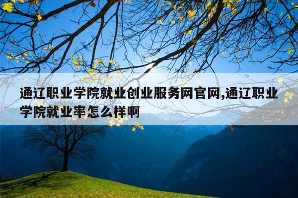 通辽职业学院就业创业服务网官网,通辽职业学院就业率怎么样啊