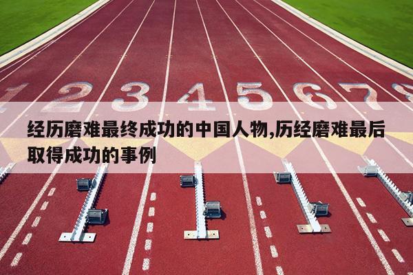 经历磨难最终成功的中国人物,历经磨难最后取得成功的事例