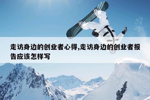 走访身边的创业者心得,走访身边的创业者报告应该怎样写