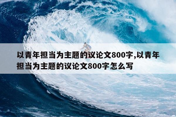 以青年担当为主题的议论文800字,以青年担当为主题的议论文800字怎么写
