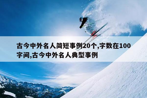 古今中外名人简短事例20个,字数在100字间,古今中外名人典型事例