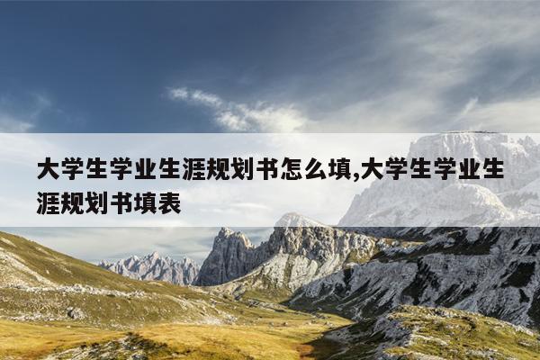 大学生学业生涯规划书怎么填,大学生学业生涯规划书填表