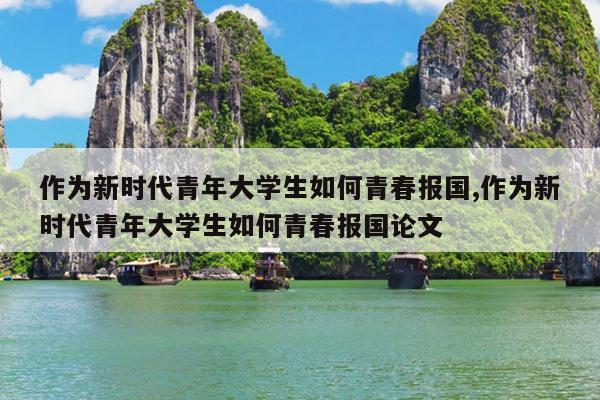 作为新时代青年大学生如何青春报国,作为新时代青年大学生如何青春报国论文