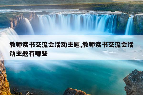 教师读书交流会活动主题,教师读书交流会活动主题有哪些