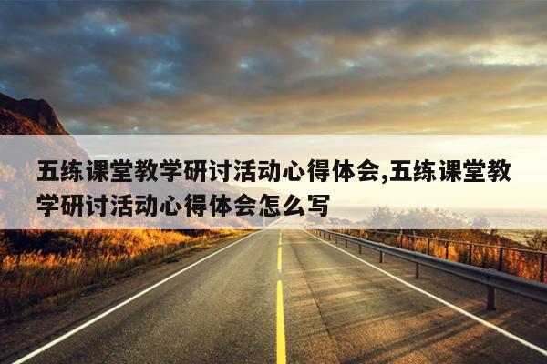 五练课堂教学研讨活动心得体会,五练课堂教学研讨活动心得体会怎么写