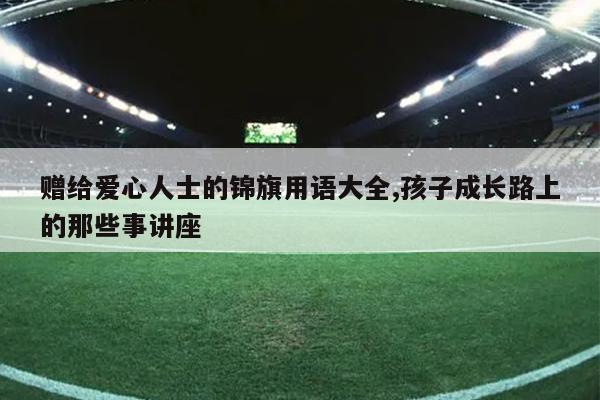 赠给爱心人士的锦旗用语大全,孩子成长路上的那些事讲座