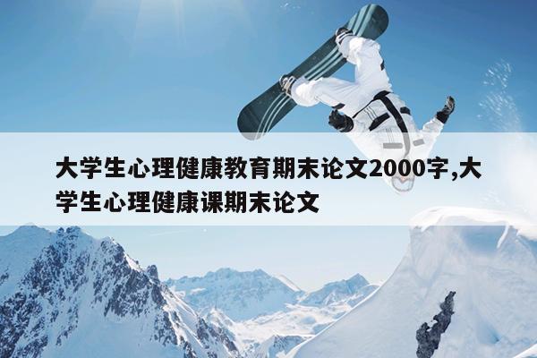 大学生心理健康教育期末论文2000字,大学生心理健康课期末论文