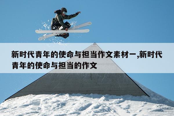 新时代青年的使命与担当作文素材一,新时代青年的使命与担当的作文