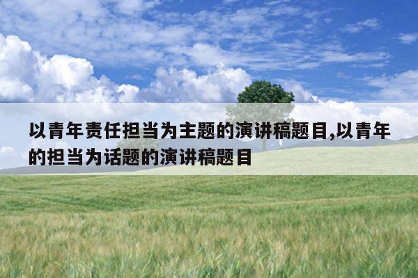 以青年责任担当为主题的演讲稿题目,以青年的担当为话题的演讲稿题目