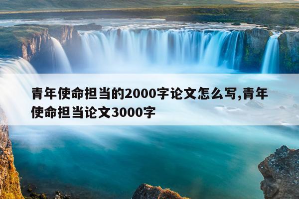 青年使命担当的2000字论文怎么写,青年使命担当论文3000字
