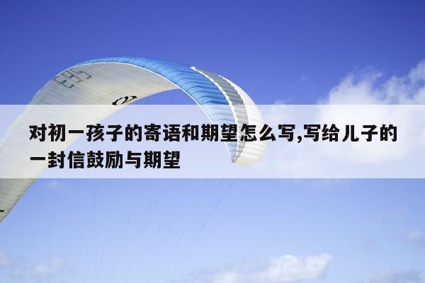 对初一孩子的寄语和期望怎么写,写给儿子的一封信鼓励与期望