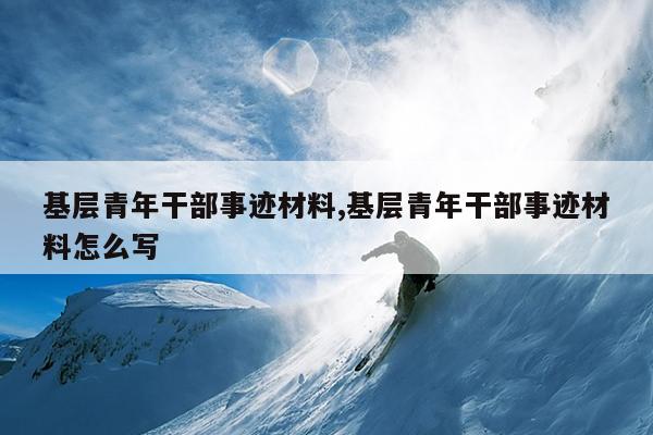 基层青年干部事迹材料,基层青年干部事迹材料怎么写