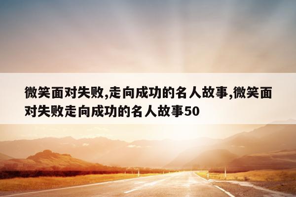 微笑面对失败,走向成功的名人故事,微笑面对失败走向成功的名人故事50
