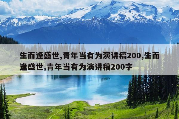 生而逢盛世,青年当有为演讲稿200,生而逢盛世,青年当有为演讲稿200字