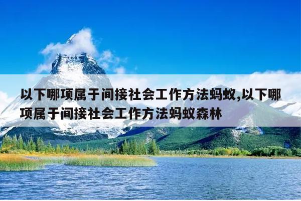 以下哪项属于间接社会工作方法蚂蚁,以下哪项属于间接社会工作方法蚂蚁森林