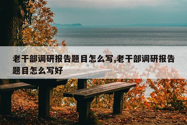 老干部调研报告题目怎么写,老干部调研报告题目怎么写好