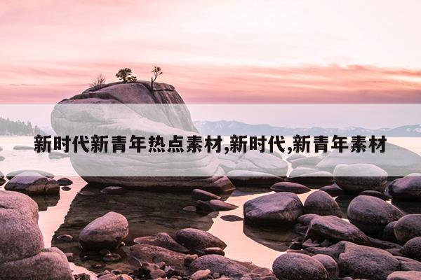 新时代新青年热点素材,新时代,新青年素材