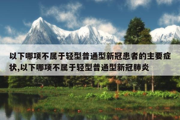 以下哪项不属于轻型普通型新冠患者的主要症状,以下哪项不属于轻型普通型新冠肺炎