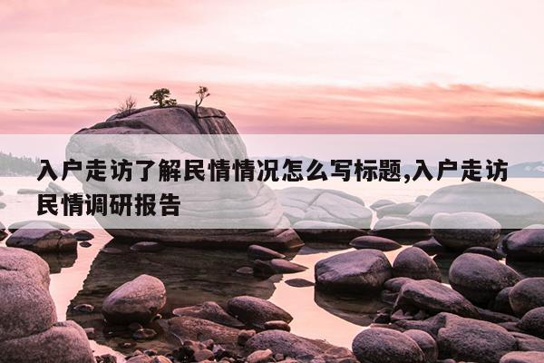 入户走访了解民情情况怎么写标题,入户走访民情调研报告