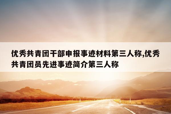 优秀共青团干部申报事迹材料第三人称,优秀共青团员先进事迹简介第三人称