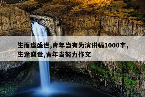 生而逢盛世,青年当有为演讲稿1000字,生逢盛世,青年当努力作文