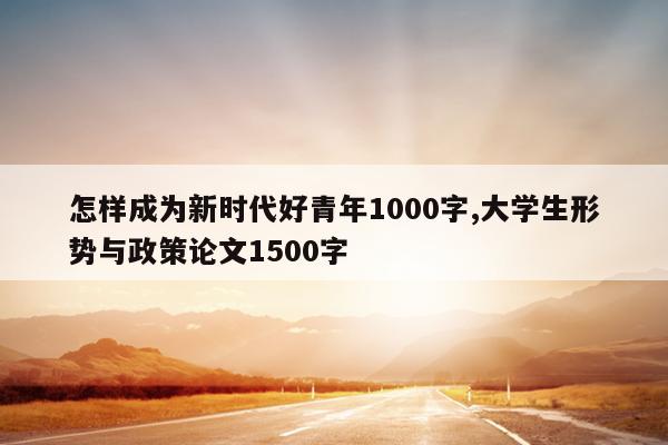 怎样成为新时代好青年1000字,大学生形势与政策论文1500字