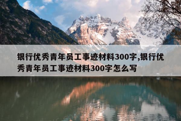 银行优秀青年员工事迹材料300字,银行优秀青年员工事迹材料300字怎么写