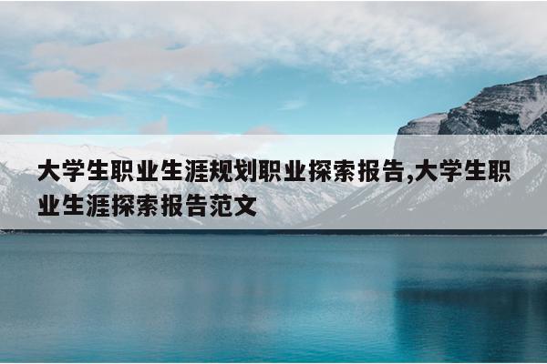 大学生职业生涯规划职业探索报告,大学生职业生涯探索报告范文