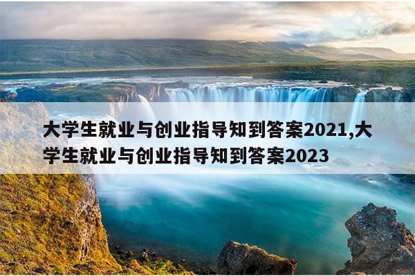 大学生就业与创业指导知到答案2021,大学生就业与创业指导知到答案2023