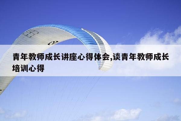 青年教师成长讲座心得体会,谈青年教师成长培训心得