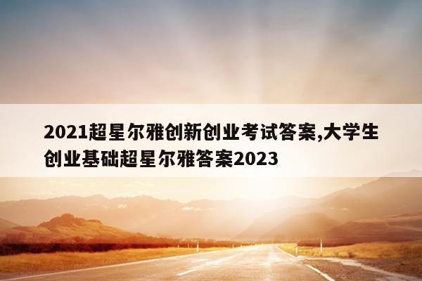2021超星尔雅创新创业考试答案,大学生创业基础超星尔雅答案2023
