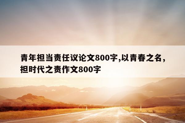 青年担当责任议论文800字,以青春之名,担时代之责作文800字