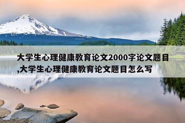 大学生心理健康教育论文2000字论文题目,大学生心理健康教育论文题目怎么写